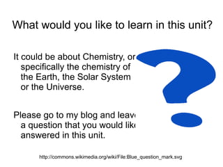 What would you like to learn in this unit? It could be about Chemistry, or specifically the chemistry of the Earth, the Solar System or the Universe. 