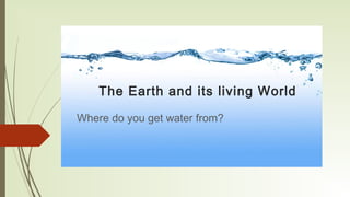 The Earth and its living World
Where do you get water from?
 