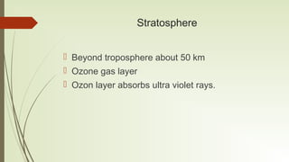 Stratosphere
 Beyond troposphere about 50 km
 Ozone gas layer
 Ozon layer absorbs ultra violet rays.
 