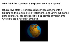 What sets Earth apart from other planets in the solar system?
It has active plate tectonics causing earthquakes, mountain
building and volcanism sites of volcanism along Earth’s submarine
plate boundaries are considered to be potential environments
where life could have first emerged
 