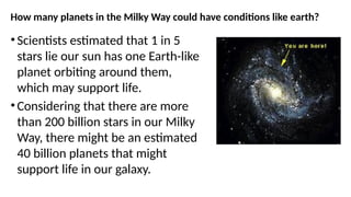 How many planets in the Milky Way could have conditions like earth?
• Scientists estimated that 1 in 5
stars lie our sun has one Earth-like
planet orbiting around them,
which may support life.
• Considering that there are more
than 200 billion stars in our Milky
Way, there might be an estimated
40 billion planets that might
support life in our galaxy.
 