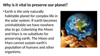 Why is it vital to preserve our planet?
• Earth is the only naturally
habitable planet for complex life in
the solar system. If earth becomes
uninhabitable we have nowhere
else to go. Colonizing the Moon
and Mars is no substitute for
preserving earth. The Moon and
Mars cannot sustain earth’s
population of humans and other
organisms.
 