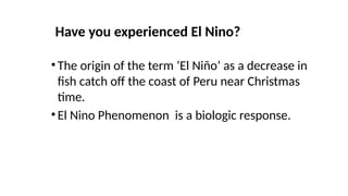 Have you experienced El Nino?
•The origin of the term ‘El Niño’ as a decrease in
fish catch off the coast of Peru near Christmas
time.
•El Nino Phenomenon is a biologic response.
 