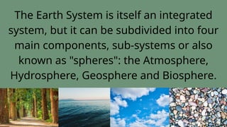 The Earth System is itself an integrated
system, but it can be subdivided into four
main components, sub-systems or also
known as "spheres": the Atmosphere,
Hydrosphere, Geosphere and Biosphere.
 