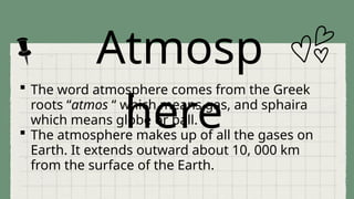 Atmosp
here
 The word atmosphere comes from the Greek
roots “atmos “ which means gas, and sphaira
which means globe or ball.
 The atmosphere makes up of all the gases on
Earth. It extends outward about 10, 000 km
from the surface of the Earth.
 