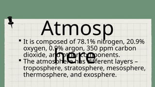 Atmosp
here
 It is composed of 78.1% nitrogen, 20.9%
oxygen, 0.9% argon, 350 ppm carbon
dioxide, and other components.
 The atmosphere has different layers –
troposphere, stratosphere, mesosphere,
thermosphere, and exosphere.
 