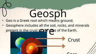 Geosph
ere
• Geo is a Greek root which means ground.
• Geosphere includes all the soil, rocks, and minerals
present in the crust to the core of the Earth.
Crust
 