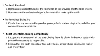 • Content Standard:
1. Demonstrate understanding of the Formation of the universe and the solar system.
2. Demonstrate the understanding of subsystems that make up the earth
• Performance Standard
1. Conduct survey to assess the possible geologic/hydrometeorological hazards that your
community may experience
• Most Essential Learning Competency
1. Recognize the uniqueness of the earth, being the only planet in the solar system with
properties necessary to support life.
2. Explain that the earth consists of four subsystems, across whose boundaries matter
and energy flow
 
