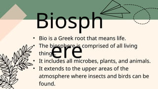 Biosph
ere
• Bio is a Greek root that means life.
• The biosphere is comprised of all living
things.
• It includes all microbes, plants, and animals.
• It extends to the upper areas of the
atmosphere where insects and birds can be
found.
 