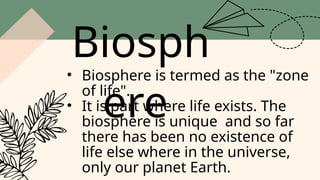 Biosph
ere
• Biosphere is termed as the "zone
of life".
• It is part where life exists. The
biosphere is unique and so far
there has been no existence of
life else where in the universe,
only our planet Earth.
 