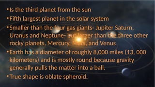 THE EARTH…
•Is the third planet from the sun
•Fifth largest planet in the solar system
•Smaller than the four gas giants- Jupiter Saturn,
Uranus and Neptune- but larger than the three other
rocky planets, Mercury, Mars, and Venus
•Earth has a diameter of roughly 8,000 miles (13, 000
kilometers) and is mostly round because gravity
generally pulls the matter into a ball.
•True shape is oblate spheroid.
 
