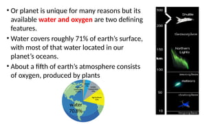 • Or planet is unique for many reasons but its
available water and oxygen are two defining
features.
• Water covers roughly 71% of earth’s surface,
with most of that water located in our
planet’s oceans.
• About a fifth of earth’s atmosphere consists
of oxygen, produced by plants
 