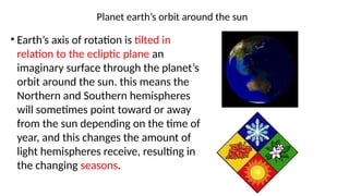 Planet earth’s orbit around the sun
• Earth’s axis of rotation is tilted in
relation to the ecliptic plane an
imaginary surface through the planet’s
orbit around the sun. this means the
Northern and Southern hemispheres
will sometimes point toward or away
from the sun depending on the time of
year, and this changes the amount of
light hemispheres receive, resulting in
the changing seasons.
 