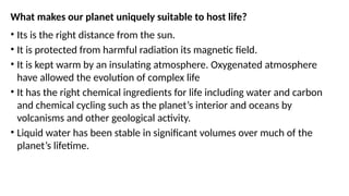 What makes our planet uniquely suitable to host life?
• Its is the right distance from the sun.
• It is protected from harmful radiation its magnetic field.
• It is kept warm by an insulating atmosphere. Oxygenated atmosphere
have allowed the evolution of complex life
• It has the right chemical ingredients for life including water and carbon
and chemical cycling such as the planet’s interior and oceans by
volcanisms and other geological activity.
• Liquid water has been stable in significant volumes over much of the
planet’s lifetime.
 