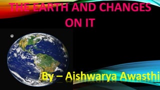 THE EARTH AND CHANGES
ON IT
By – Aishwarya Awasthi
 