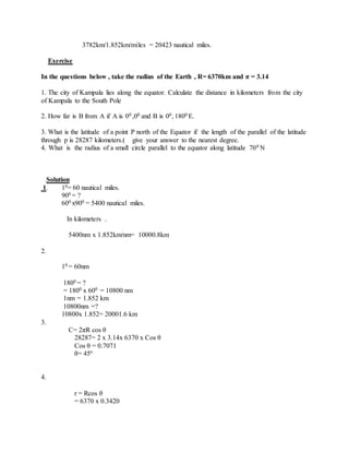 3782km/1.852km/miles = 20423 nautical miles.
Exercise
In the questions below , take the radius of the Earth , R= 6370km and π = 3.14
1. The city of Kampala lies along the equator. Calculate the distance in kilometers from the city
of Kampala to the South Pole
2. How far is B from A if A is 00 ,00 and B is 00, 1800 E.
3. What is the latitude of a point P north of the Equator if the length of the parallel of the latitude
through p is 28287 kilometers.( give your answer to the nearest degree.
4. What is the radius of a small circle parallel to the equator along latitude 700 N
Solution
1. 10= 60 nautical miles.
900 = ?
600 x900 = 5400 nautical miles.
In kilometers .
5400nm x 1.852km/nm= 10000.8km
2.
10 = 60nm
1800 = ?
= 1800 x 600 = 10800 nm
1nm = 1.852 km
10800nm =?
10800x 1.852= 20001.6 km
3.
C= 2πR cos θ
28287= 2 x 3.14x 6370 x Cos θ
Cos θ = 0.7071
θ= 45º
4.
r = Rcos θ
= 6370 x 0.3420
 