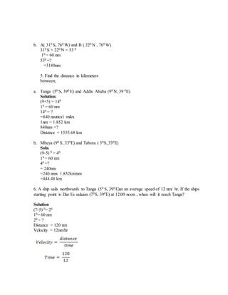 b. A( 310 S, 760 W) and B ( 220 N , 760 W)
310 S + 220 N = 53 0
10 = 60 nm
530 =?
=3180nm
5. Find the distance in kilometers
between;
a. Tanga (50 S, 390 E) and Addis Ababa (90 N, 39 0E)
Solution:
(9+5) = 140
10 = 60 nm
140 = ?
=840 nautical miles
1nm = 1.852 km
840nm =?
Distance = 1555.68 km
b. Mbeya (90 S, 330E) and Tabora ( 50S, 330E)
Soln.
(9-5) 0 = 40
10 = 60 nm
40 =?
= 240nm
=240 nmx 1.852km/nm
=444.48 km
6. A ship sails northwards to Tanga (50 S, 390 E)at an average speed of 12 nm/ hr. If the ships
starting point is Dar Es salaam (70S, 390E) at 12:00 noon , when will it reach Tanga?
Solution
(7-5) 0= 20
10= 60 nm
20 = ?
Distance = 120 nm
Velocity = 12nm/hr
 