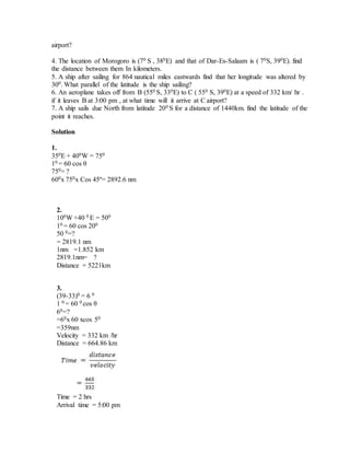 airport?
4. The location of Morogoro is (70 S , 380E) and that of Dar-Es-Salaam is ( 70S, 390E). find
the distance between them In kilometers.
5. A ship after sailing for 864 nautical miles eastwards find that her longitude was altered by
300. What parallel of the latitude is the ship sailing?
6. An aeroplane takes off from B (550 S, 330E) to C ( 550 S, 390E) at a speed of 332 km/ hr .
if it leaves B at 3:00 pm , at what time will it arrive at C airport?
7. A ship sails due North from latitude 200 S for a distance of 1440km. find the latitude of the
point it reaches.
Solution
1.
350E + 400W = 750
10 = 60 cos θ
750= ?
600x 750x Cos 45º= 2892.6 nm
2.
100W +40 0 E = 500
10 = 60 cos 200
50 0=?
= 2819.1 nm
1nm =1.852 km
2819.1nm= ?
Distance = 5221km
3.
(39-33)0 = 6 0
1 0 = 60 0 cos θ
60=?
=60x 60 xcos 50
=359nm
Velocity = 332 km /hr
Distance = 664.86 km
Time = 2 hrs
Arrival time = 5:00 pm
 
