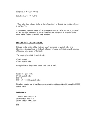Longitude of A = ( 00 , 300 W)
Latitude of A = ( 500 N, 00 )
There after draw a figure similar to that of question 1 to illustrate the position of point
H (600S,450E).
2. P and Q are towns on latitude 00 . if the longitude of P is 1160 E and that of Q is 1050
W, find the angle subtended by the arc connecting the two places at the center of the
Earth . Draw a figure to illustrate their positions.
LENGTH OF A GREAT CIRCLE.
Distance on the surface of the Earth are usually expressed in nautical miles or in
kilometers. A nautical mile is the length of an arc of a great circle that subtends an angle
of 1 minute at the center of the Earth.
The length of arc AB is 1 nautical mile;
10 = 60 minutes
10 = 60 nautical miles
For a great circle, angle at the center if the Earth is 3600 .
Length of a great circle.
10 = 60 nautical miles
3600 = ?
3600 x 600 = 21600 nautical miles.
Therefore, equator and all meridians are great circles , distance (length) is equal to 21600
nautical miles.
In kilometers.
1 nautical mile = 1.852 Km
21600 nautical miles = ?
21600x 1.852 = 40003.2 km
OR
 