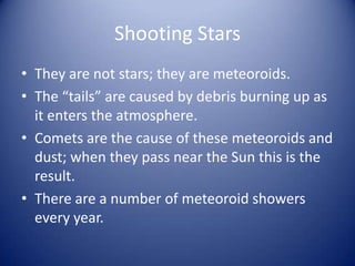 Shooting Stars
• They are not stars; they are meteoroids.
• The “tails” are caused by debris burning up as
  it enters the atmosphere.
• Comets are the cause of these meteoroids and
  dust; when they pass near the Sun this is the
  result.
• There are a number of meteoroid showers
  every year.
 