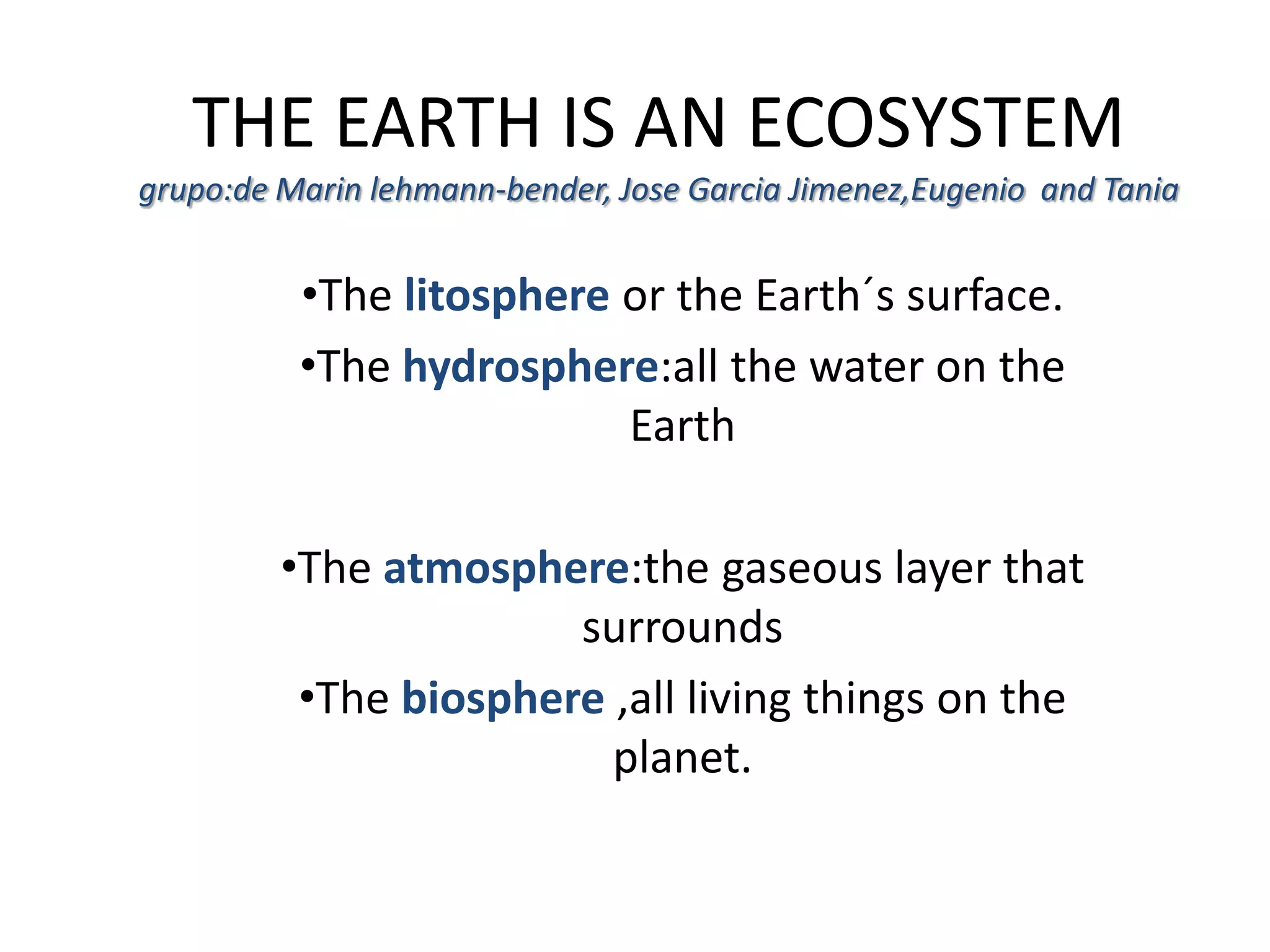 THE EARTH IS AN ECOSYSTEM
grupo:de Marin lehmann-bender, Jose Garcia Jimenez,Eugenio and Tania
•The litosphere or the Earth´s surface.
•The hydrosphere:all the water on the
Earth
•The atmosphere:the gaseous layer that
surrounds
•The biosphere ,all living things on the
planet.