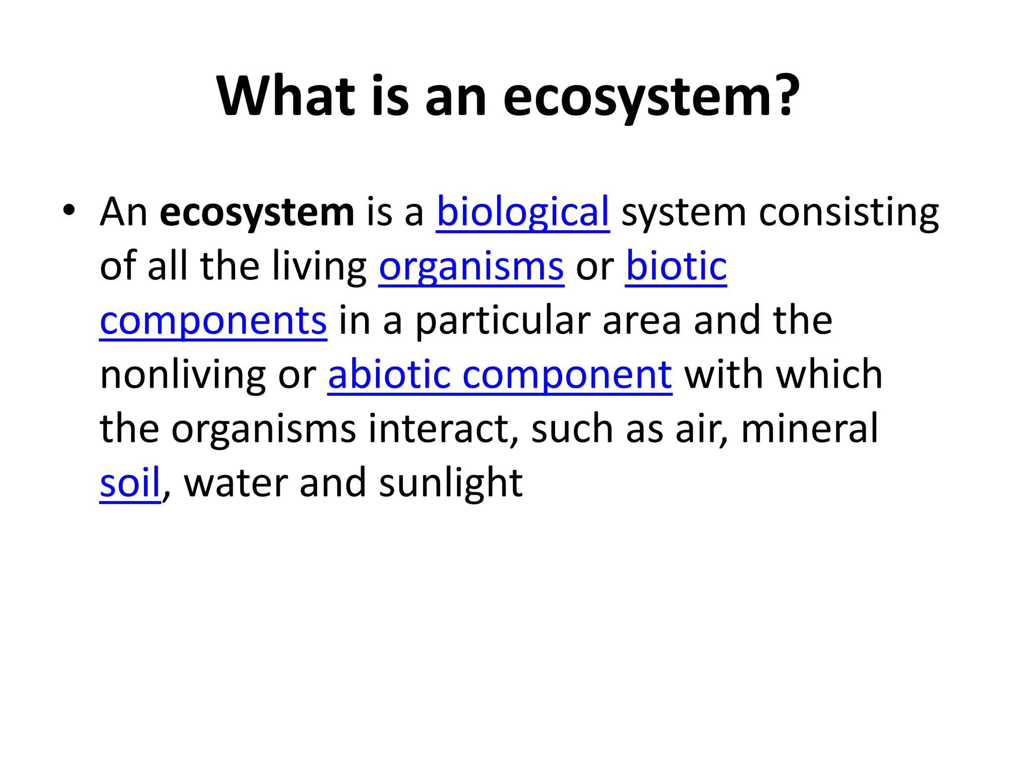 What is an ecosystem?
• An ecosystem is a biological system consisting
of all the living organisms or biotic
components in a particular area and the
nonliving or abiotic component with which
the organisms interact, such as air, mineral
soil, water and sunlight