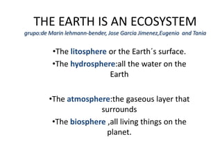 THE EARTH IS AN ECOSYSTEM
grupo:de Marin lehmann-bender, Jose Garcia Jimenez,Eugenio and Tania


          •The litosphere or the Earth´s surface.
          •The hydrosphere:all the water on the
                          Earth

         •The atmosphere:the gaseous layer that
                       surrounds
          •The biosphere ,all living things on the
                         planet.
 