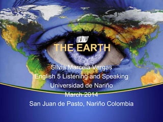 THE EARTH
Silvia Marcela Vargas
English 5 Listening and Speaking
Universidad de Nariño
March 2014
San Juan de Pasto, Nariño Colombia
 