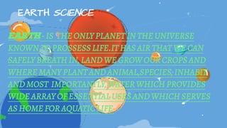EARTH SCIENCE
EARTH - IS THE ONLY PLANET IN THE UNIVERSE
KNOWN TO PROSSESS LIFE.IT HAS AIR THAT WE CAN
SAFELY BREATH IN, LAND WE GROW OUR CROPS AND
WHERE MANY PLANT AND ANIMAL,SPECIES, INHABIT
AND MOST IMPORTANTLY, WATER WHICH PROVIDES
WIDE ARRAY OF ESSENTIAL USES AND WHICH SERVES
AS HOME FOR AQUATIC LIFE
 