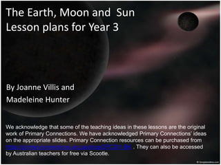 The Earth, Moon and Sun
Lesson plans for Year 3
By Joanne Villis and
Madeleine Hunter
We acknowledge that some of the teaching ideas in these lessons are the original
work of Primary Connections. We have acknowledged Primary Connections’ ideas
on the appropriate slides. Primary Connection resources can be purchased from
https://primaryconnections.org.au/shop/2PC301-BK . They can also be accessed
by Australian teachers for free via Scootle.
 