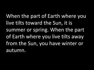 When the part of Earth where you
live tilts toward the Sun, it is
summer or spring. When the part
of Earth where you live tilts away
from the Sun, you have winter or
autumn.
 