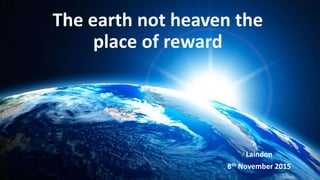 The earth not heaven the
place of reward
Laindon
8th November 2015
 