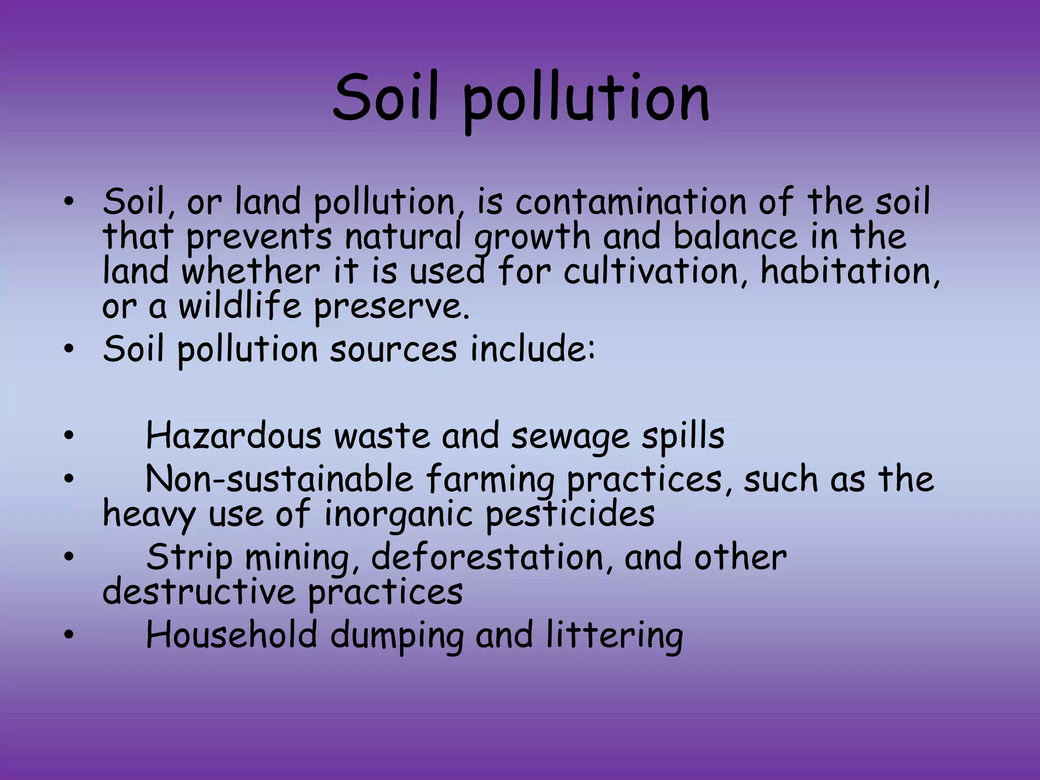 Soil pollution
• Soil, or land pollution, is contamination of the soil
that prevents natural growth and balance in the
land whether it is used for cultivation, habitation,
or a wildlife preserve.
• Soil pollution sources include:
• Hazardous waste and sewage spills
• Non-sustainable farming practices, such as the
heavy use of inorganic pesticides
• Strip mining, deforestation, and other
destructive practices
• Household dumping and littering
 