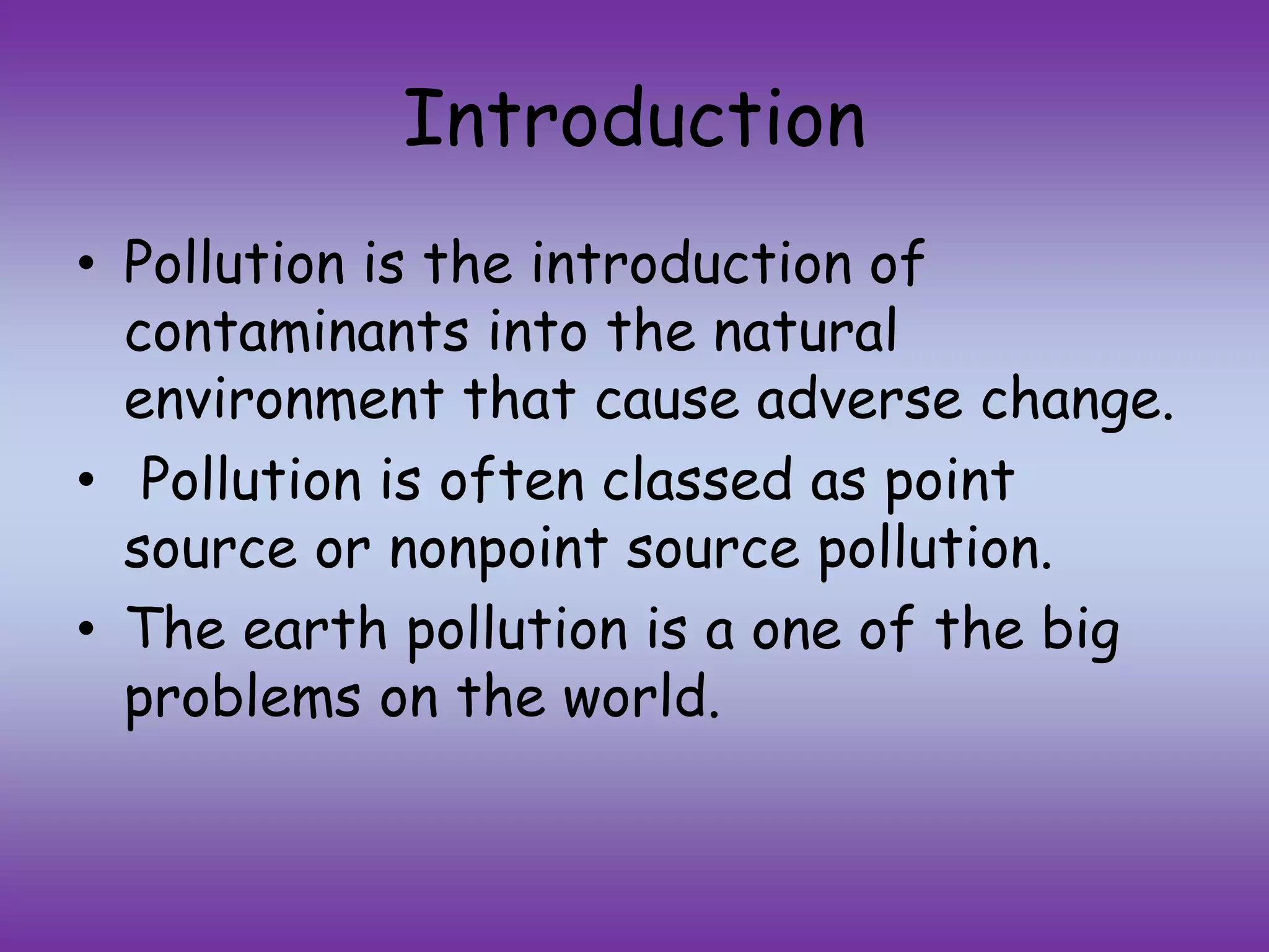 Introduction
• Pollution is the introduction of
contaminants into the natural
environment that cause adverse change.
• Pollution is often classed as point
source or nonpoint source pollution.
• The earth pollution is a one of the big
problems on the world.
 