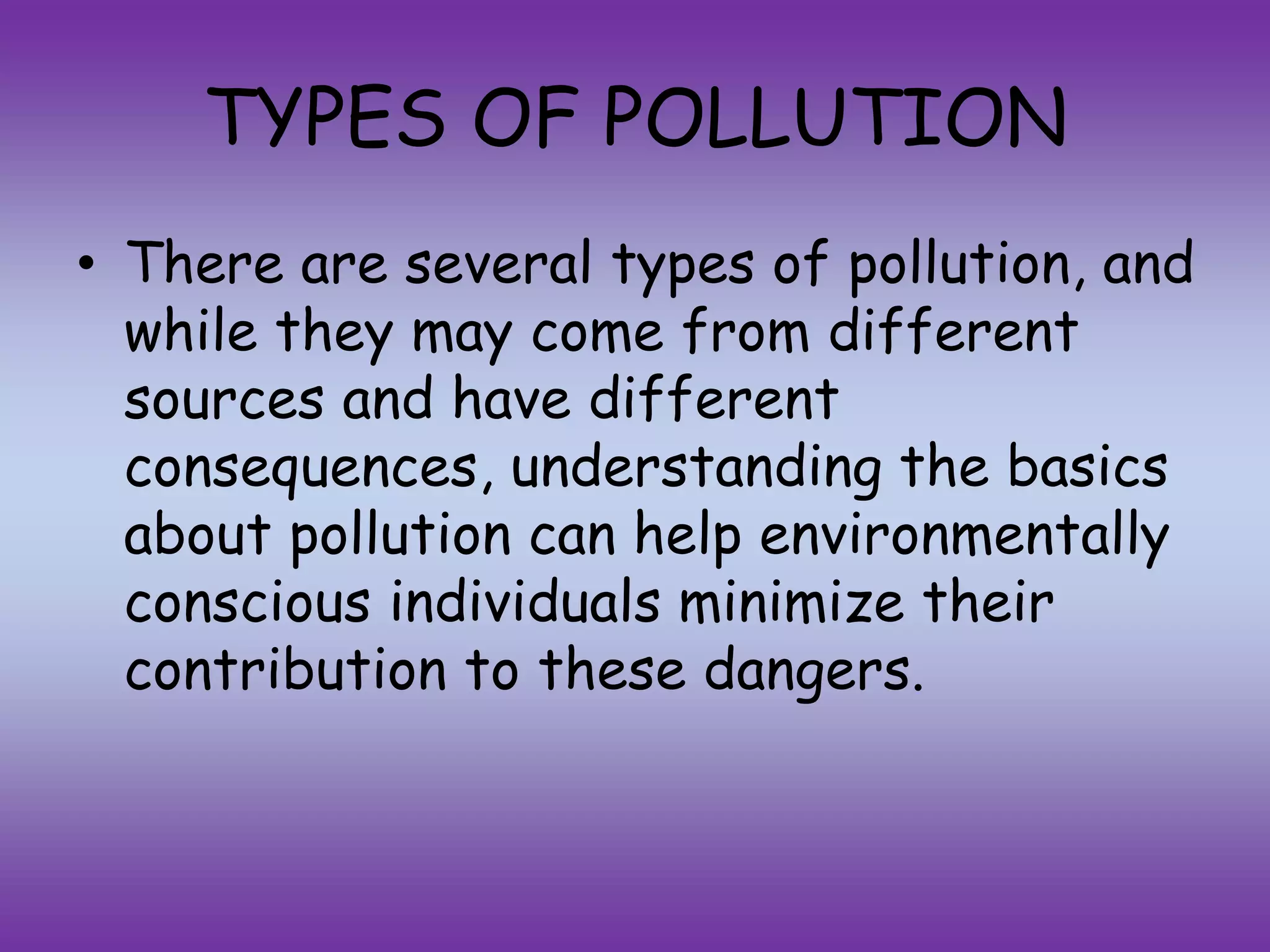 TYPES OF POLLUTION
• There are several types of pollution, and
while they may come from different
sources and have different
consequences, understanding the basics
about pollution can help environmentally
conscious individuals minimize their
contribution to these dangers.
 
