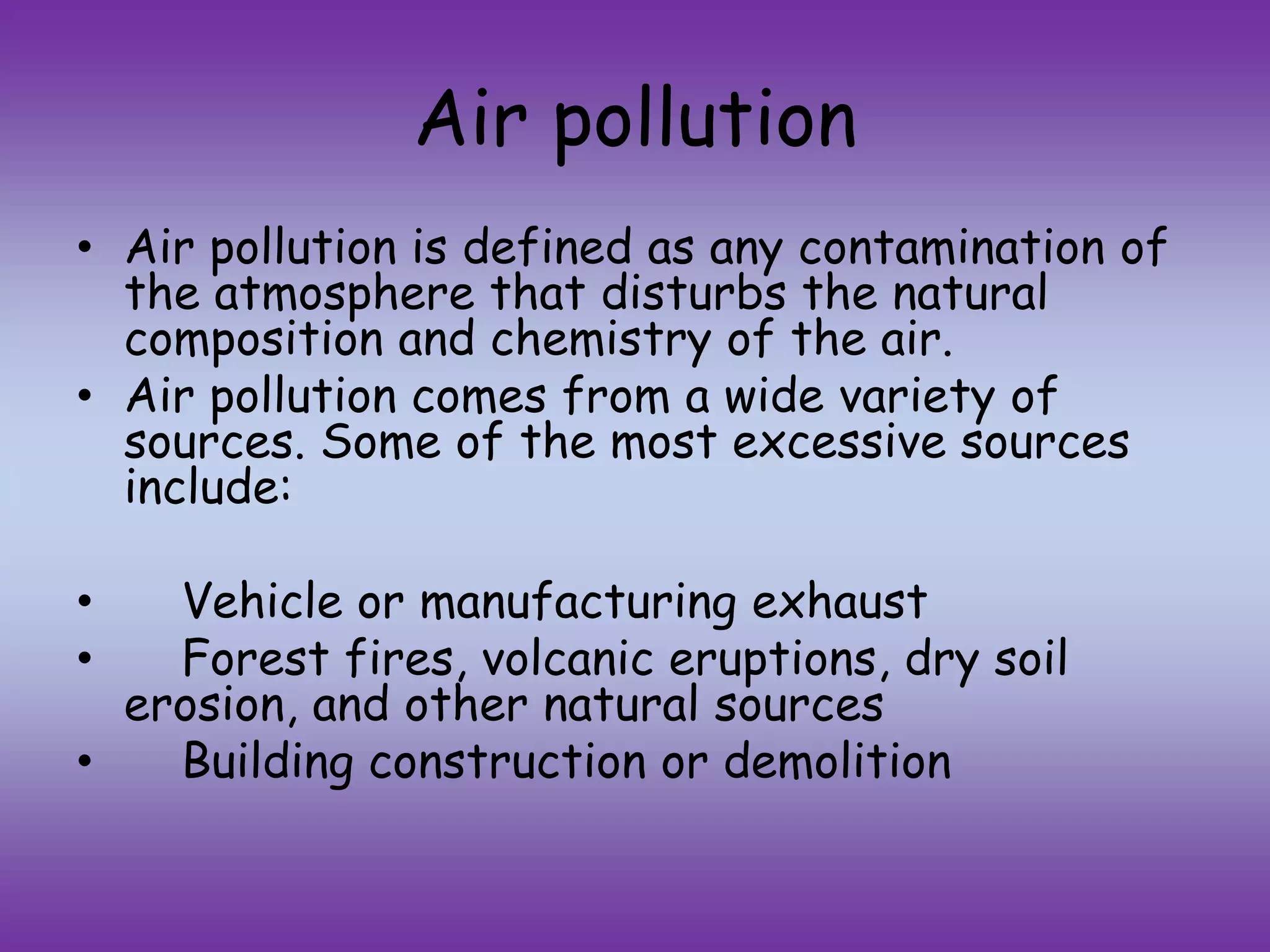 Air pollution
• Air pollution is defined as any contamination of
the atmosphere that disturbs the natural
composition and chemistry of the air.
• Air pollution comes from a wide variety of
sources. Some of the most excessive sources
include:
• Vehicle or manufacturing exhaust
• Forest fires, volcanic eruptions, dry soil
erosion, and other natural sources
• Building construction or demolition
 