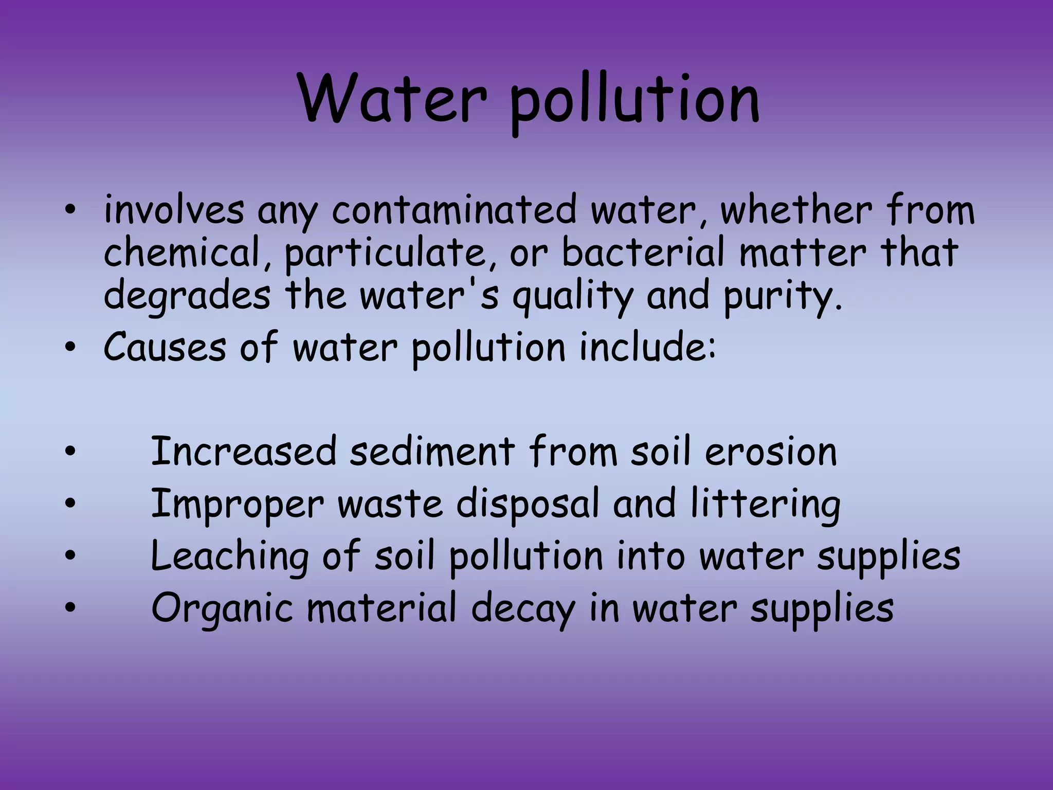 Water pollution
• involves any contaminated water, whether from
chemical, particulate, or bacterial matter that
degrades the water's quality and purity.
• Causes of water pollution include:
• Increased sediment from soil erosion
• Improper waste disposal and littering
• Leaching of soil pollution into water supplies
• Organic material decay in water supplies
 