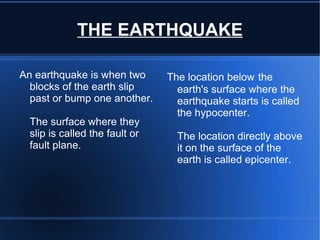THE EARTHQUAKE

    An earthquake is when two           The location below the
      blocks of the earth slip            earth's surface where the
      past or bump one another.           earthquake starts is called
                                          the hypocenter.
      The surface where they
      slip is called the fault or         The location directly above
      fault plane.                        it on the surface of the
                                          earth is called epicenter.




                                     
 