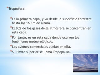 *Troposfera:
*Es la primera capa, y va desde la superficie terrestre
hasta los 16 Km de altura.
*El 80% de los gases de la atmósfera se concentran en
esta capa.
*Por tanto, es en esta capa donde ocurren los
fenómenos meteorológicos.
*Los aviones comerciales vuelan en ella.
*Su límite superior se llama Tropopausa.
 