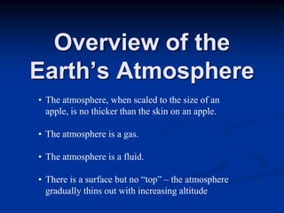 Overview of the
Earth’s Atmosphere
• The atmosphere, when scaled to the size of an
apple, is no thicker than the skin on an apple.
• The atmosphere is a gas.
• The atmosphere is a fluid.
• There is a surface but no “top” – the atmosphere
gradually thins out with increasing altitude
 