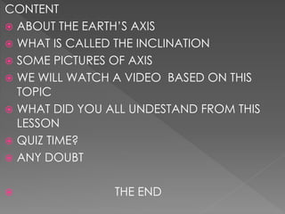 CONTENT
 ABOUT THE EARTH’S AXIS
 WHAT IS CALLED THE INCLINATION
 SOME PICTURES OF AXIS
 WE WILL WATCH A VIDEO BASED ON THIS
TOPIC
 WHAT DID YOU ALL UNDESTAND FROM THIS
LESSON
 QUIZ TIME?
 ANY DOUBT
 THE END
 