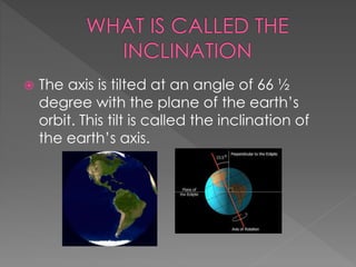  The axis is tilted at an angle of 66 ½
degree with the plane of the earth’s
orbit. This tilt is called the inclination of
the earth’s axis.
 