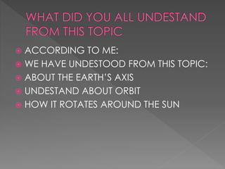  ACCORDING TO ME:
 WE HAVE UNDESTOOD FROM THIS TOPIC:
 ABOUT THE EARTH’S AXIS
 UNDESTAND ABOUT ORBIT
 HOW IT ROTATES AROUND THE SUN
 