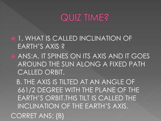  1. WHAT IS CALLED INCLINATION OF
EARTH’S AXIS ?
 ANS:A. IT SPINES ON ITS AXIS AND IT GOES
AROUND THE SUN ALONG A FIXED PATH
CALLED ORBIT.
B. THE AXIS IS TILTED AT AN ANGLE OF
661/2 DEGREE WITH THE PLANE OF THE
EARTH’S ORBIT.THIS TILT IS CALLED THE
INCLINATION OF THE EARTH’S AXIS.
CORRET ANS: {B}
 