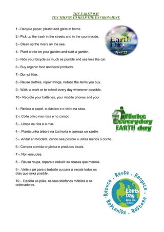 THE EARTH DAY
TEN THINGS TO HELP THE ENVIRONMENT.
1.- Recycle paper, plastic and glass at home.
2.- Pick up the trash in the streets and in the countryside.
3.- Clean up the rivers an the sea.
4.- Plant a tree on your garden and start a garden.
5.- Ride your bicycle as much as posible and use less the car.
6.- Buy organic food and local products.
7.- Do not litter.
8.- Reuse clothes, repair things, reduce the items you buy.
9.- Walk to work or to school every day whenever possible.
10.- Recycle your batteries, your mobile phones and your
1.- Recicla o papel, o plástico e o vidro na casa.
2 -. Colle o lixo nas rúas e no campo.
3 -. Limpa os ríos e o mar.
4 -. Planta unha árbore na túa horta e comeza un xardín.
5 -. Andar en bicicleta, cando sea posìble e utiliza menos o coche.
6.- Compra comida orgánica e produtos locais.
7 -. Non ensucies.
8 -. Reusa roupa, repara e reducir as cousas que mercas.
9 -. Vaite a pé para o traballo ou para a escola todos os
días que sexa posible.
10 -. Recicla as pilas, os teus teléfonos móbiles e os
ordenadores.
 