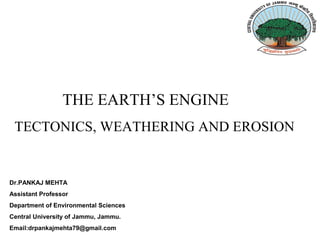Dr.PANKAJ MEHTA
Assistant Professor
Department of Environmental Sciences
Central University of Jammu, Jammu.
Email:drpankajmehta79@gmail.com
THE EARTH’S ENGINE
TECTONICS, WEATHERING AND EROSION
 