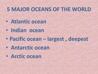 5 MAJOR OCEANS OF THE WORLD
• Atlantic ocean
• Indian ocean
• Pacific ocean – largest , deepest
• Antarctic ocean
• Arctic ocean
 