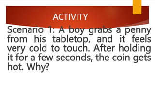 ACTIVITY
Scenario 1: A boy grabs a penny
from his tabletop, and it feels
very cold to touch. After holding
it for a few seconds, the coin gets
hot. Why?
 