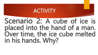 ACTIVITY
Scenario 2: A cube of ice is
placed into the hand of a man.
Over time, the ice cube melted
in his hands. Why?
 