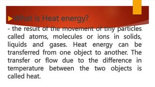 What is Heat energy?
- the result of the movement of tiny particles
called atoms, molecules or ions in solids,
liquids and gases. Heat energy can be
transferred from one object to another. The
transfer or flow due to the difference in
temperature between the two objects is
called heat.
 